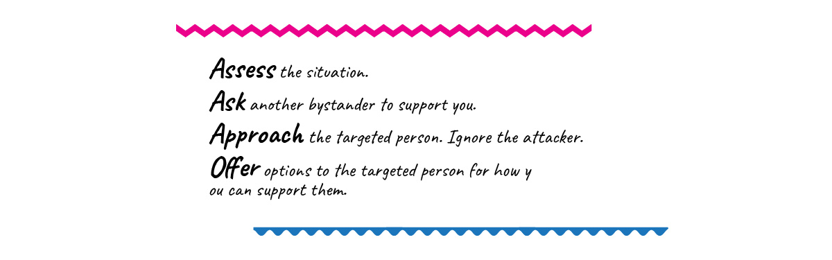 Assess the situation.  Ask another bystander to support you. Approach the targeted person. Ignore the attacker. Offer options to