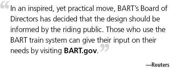 Reuters quote In an inspired, yet practical move, BART's Board of Directors has decided that the design should be informed by the riding public. Those who use the BART train system can give their input on their needs by visiting BART.gov.