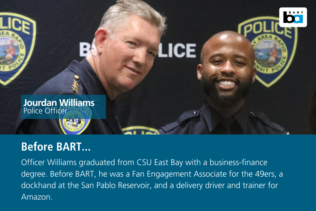 Officer Williams graduated from CSU East Bay with a business-finance degree. Before BART, he was a Fan Engagement Associate for the 49ers, a dockhand at the San Pablo Reservoir, and a delivery driver and trainer for Amazon.